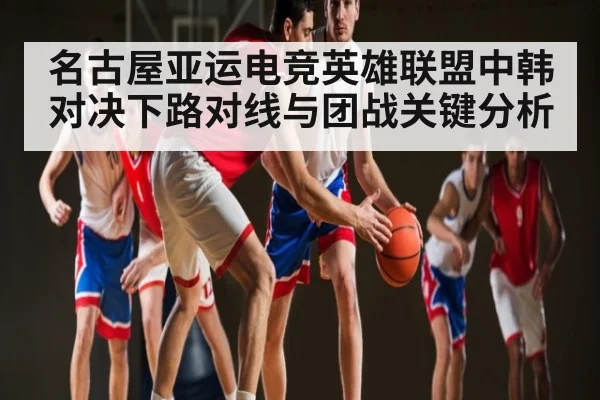 名古屋亚运电竞英雄联盟中韩对决下路对线与团战关键分析 - c7